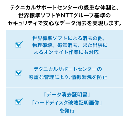 テクニカルサポートセンターの厳重な体制と、世界標準ソフトやNTTグループ基準のセキュリティで安心なデータ消去を実現します。